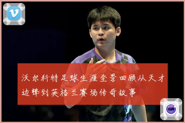 沃尔科特足球生涯全景回顾从天才边锋到英格兰赛场传奇故事