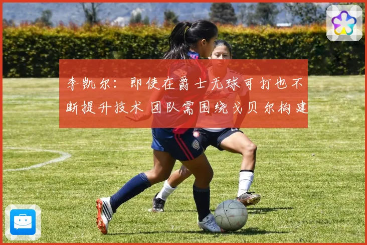 李凯尔:即使在爵士无球可打也不断提升技术 团队需围绕戈贝尔构建进攻体系