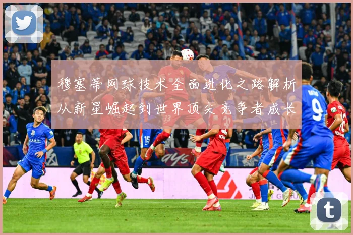 穆塞蒂网球技术全面进化之路解析从新星崛起到世界顶尖竞争者成长历程