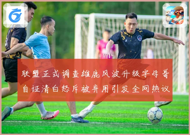 联盟正式调查雄鹿风波升级字母哥自证清白怒斥被弃用引发全网热议