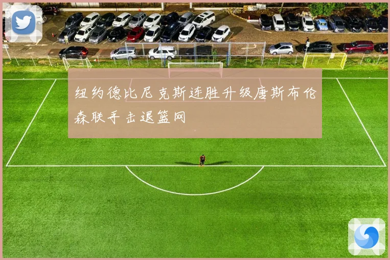 纽约德比尼克斯连胜升级唐斯布伦森联手击退篮网