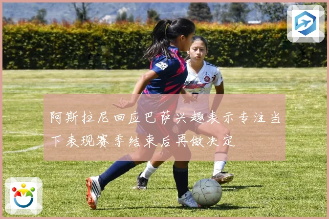 阿斯拉尼回应巴萨兴趣表示专注当下表现赛季结束后再做决定