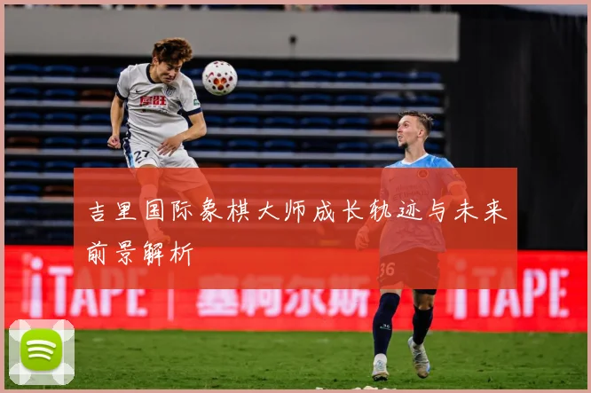 吉里国际象棋大师成长轨迹与未来前景解析