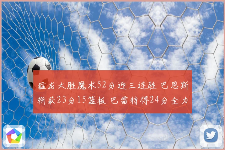 猛龙大胜魔术52分迎三连胜 巴恩斯斩获23分15篮板 巴雷特得24分全力领航