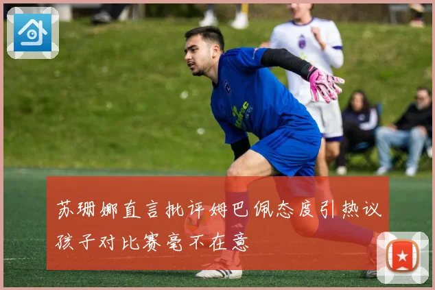 苏珊娜直言批评姆巴佩态度引热议孩子对比赛毫不在意