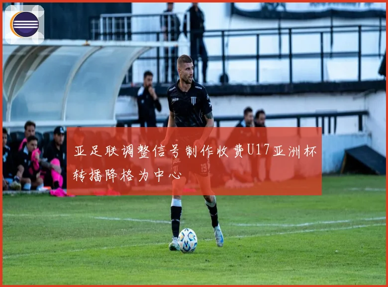 亚足联调整信号制作收费U17亚洲杯转播降格为中心