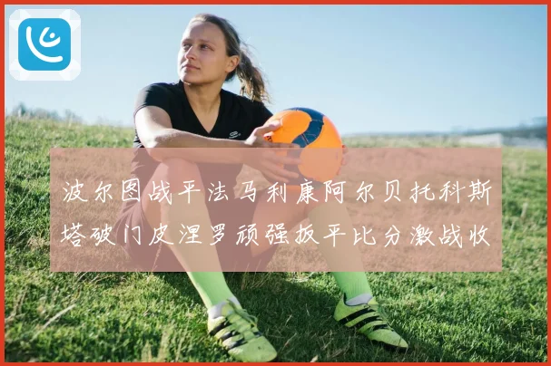 波尔图战平法马利康阿尔贝托科斯塔破门皮涅罗顽强扳平比分激战收场