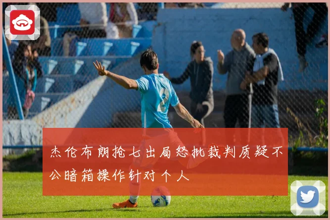 杰伦布朗抢七出局怒批裁判质疑不公暗箱操作针对个人