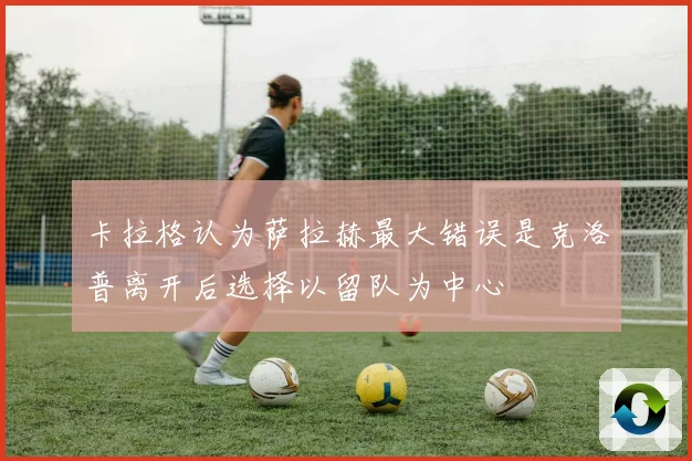 卡拉格认为萨拉赫最大错误是克洛普离开后选择以留队为中心